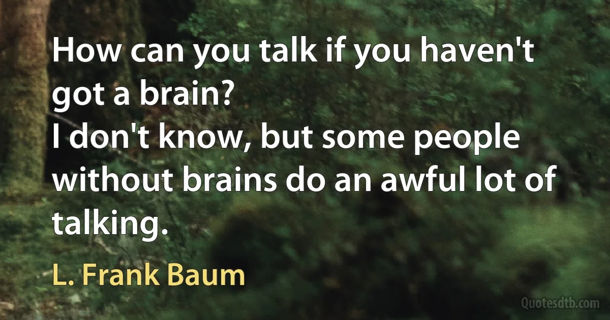 How can you talk if you haven't got a brain?
I don't know, but some people without brains do an awful lot of talking. (L. Frank Baum)