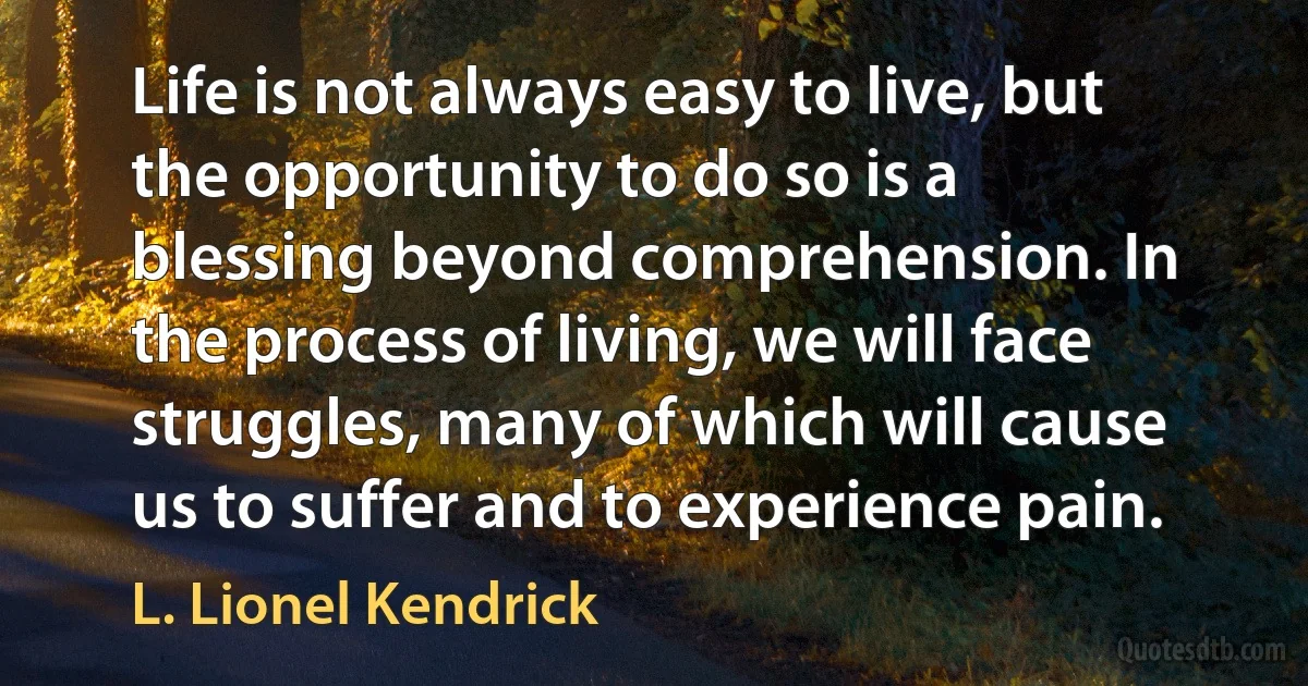 Life is not always easy to live, but the opportunity to do so is a blessing beyond comprehension. In the process of living, we will face struggles, many of which will cause us to suffer and to experience pain. (L. Lionel Kendrick)