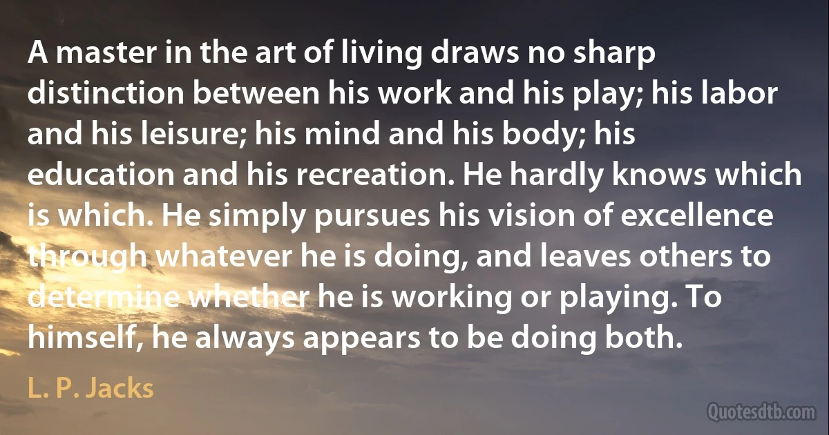 A master in the art of living draws no sharp distinction between his work and his play; his labor and his leisure; his mind and his body; his education and his recreation. He hardly knows which is which. He simply pursues his vision of excellence through whatever he is doing, and leaves others to determine whether he is working or playing. To himself, he always appears to be doing both. (L. P. Jacks)