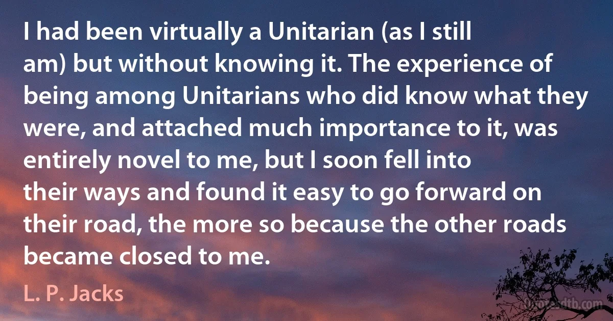 I had been virtually a Unitarian (as I still am) but without knowing it. The experience of being among Unitarians who did know what they were, and attached much importance to it, was entirely novel to me, but I soon fell into their ways and found it easy to go forward on their road, the more so because the other roads became closed to me. (L. P. Jacks)