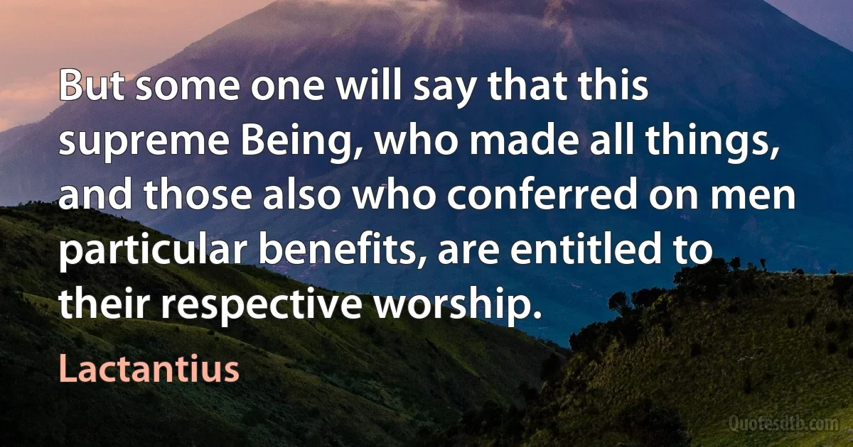 But some one will say that this supreme Being, who made all things, and those also who conferred on men particular benefits, are entitled to their respective worship. (Lactantius)