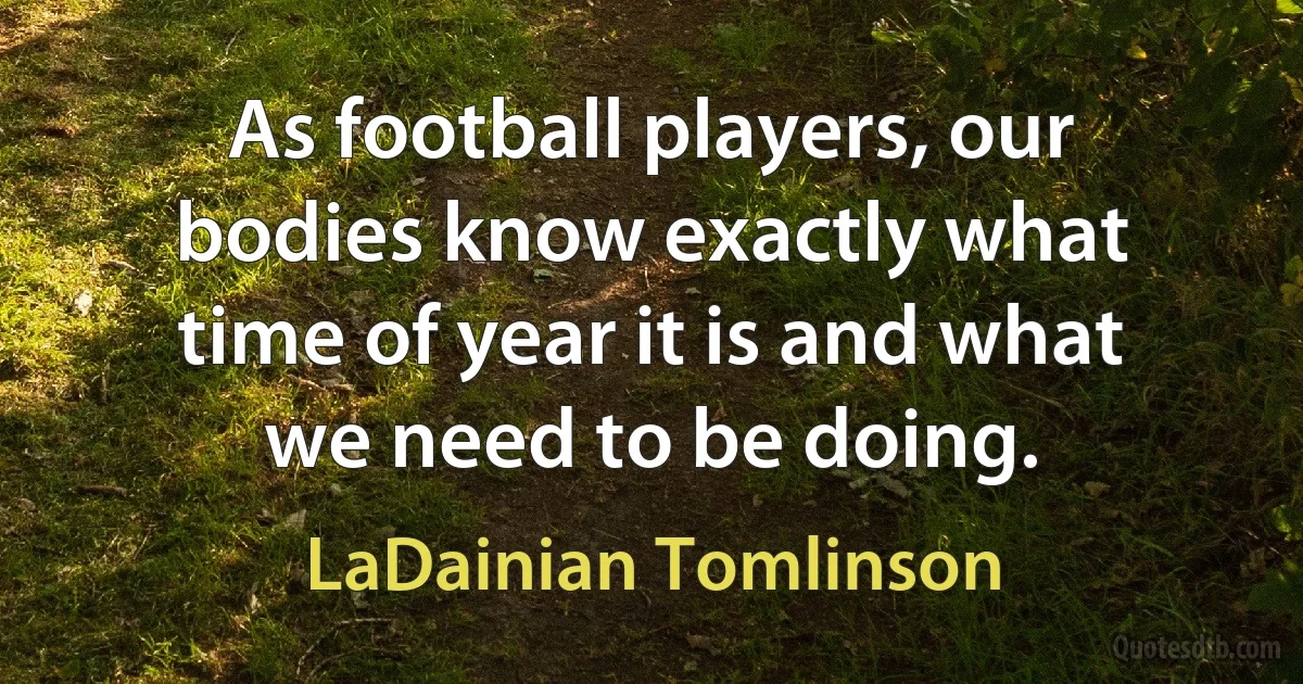 As football players, our bodies know exactly what time of year it is and what we need to be doing. (LaDainian Tomlinson)