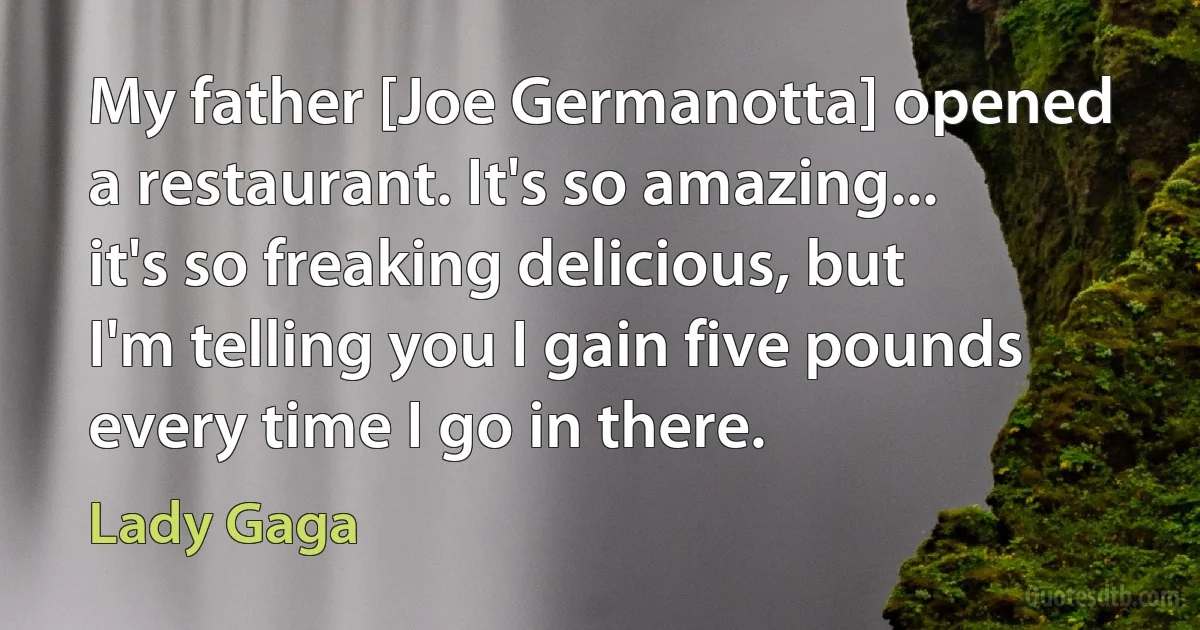 My father [Joe Germanotta] opened a restaurant. It's so amazing... it's so freaking delicious, but I'm telling you I gain five pounds every time I go in there. (Lady Gaga)