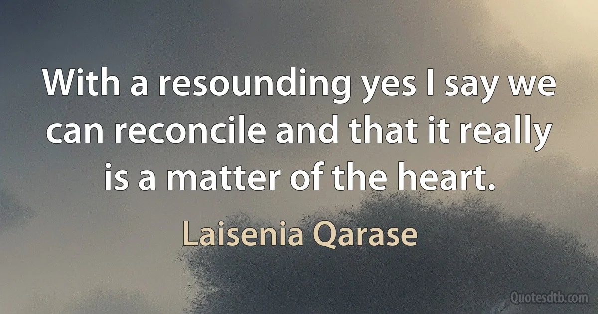 With a resounding yes I say we can reconcile and that it really is a matter of the heart. (Laisenia Qarase)