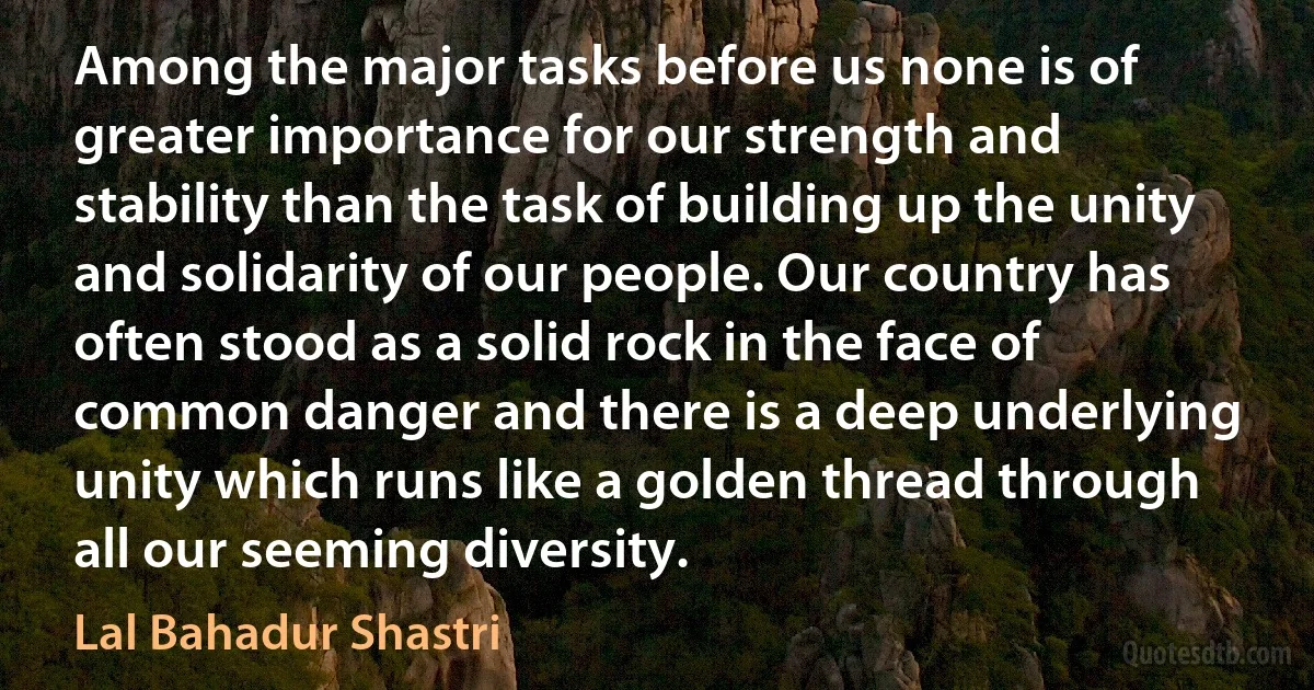 Among the major tasks before us none is of greater importance for our strength and stability than the task of building up the unity and solidarity of our people. Our country has often stood as a solid rock in the face of common danger and there is a deep underlying unity which runs like a golden thread through all our seeming diversity. (Lal Bahadur Shastri)