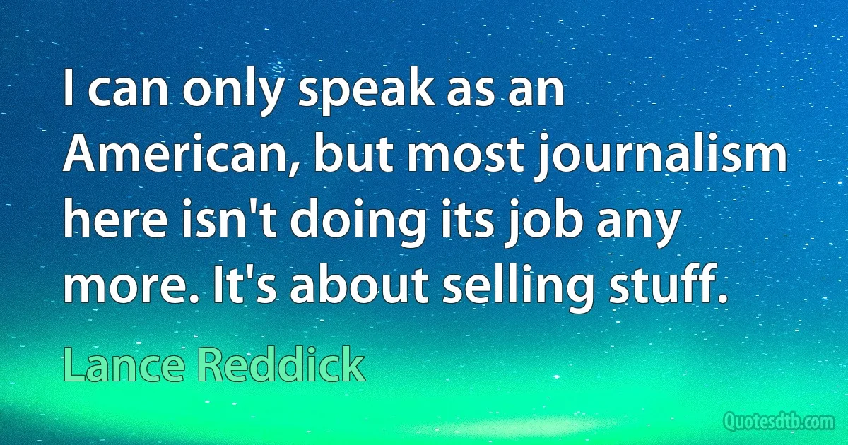 I can only speak as an American, but most journalism here isn't doing its job any more. It's about selling stuff. (Lance Reddick)