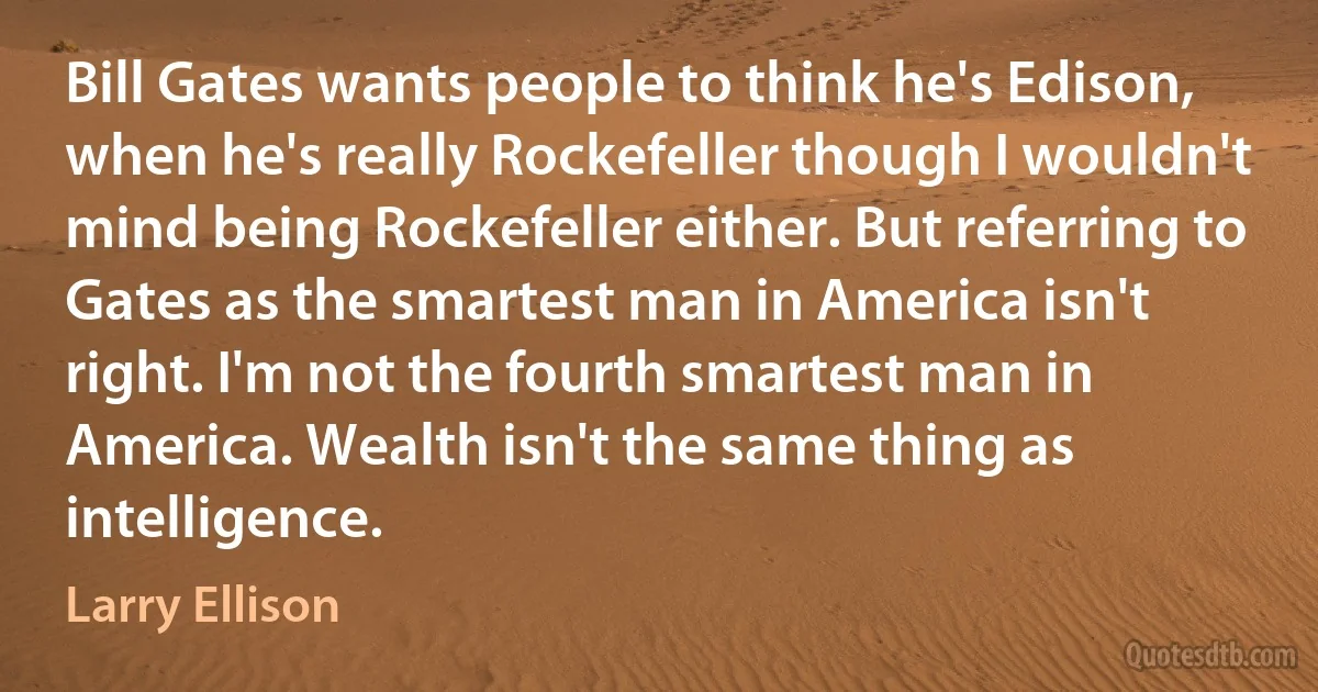 Bill Gates wants people to think he's Edison, when he's really Rockefeller though I wouldn't mind being Rockefeller either. But referring to Gates as the smartest man in America isn't right. I'm not the fourth smartest man in America. Wealth isn't the same thing as intelligence. (Larry Ellison)