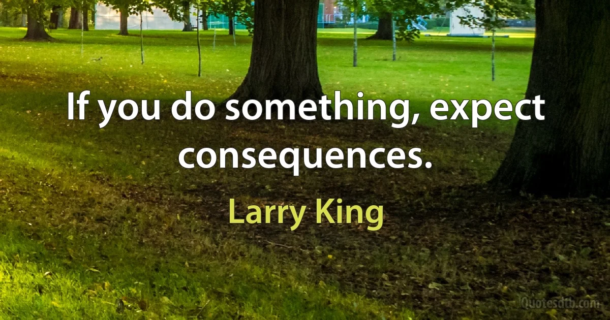 If you do something, expect consequences. (Larry King)