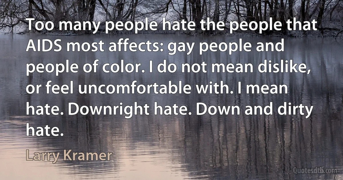 Too many people hate the people that AIDS most affects: gay people and people of color. I do not mean dislike, or feel uncomfortable with. I mean hate. Downright hate. Down and dirty hate. (Larry Kramer)