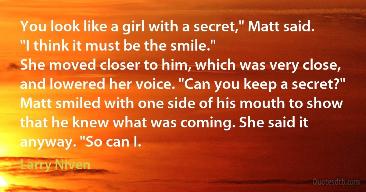 You look like a girl with a secret," Matt said. "I think it must be the smile."
She moved closer to him, which was very close, and lowered her voice. "Can you keep a secret?"
Matt smiled with one side of his mouth to show that he knew what was coming. She said it anyway. "So can I. (Larry Niven)