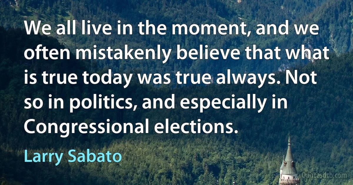 We all live in the moment, and we often mistakenly believe that what is true today was true always. Not so in politics, and especially in Congressional elections. (Larry Sabato)