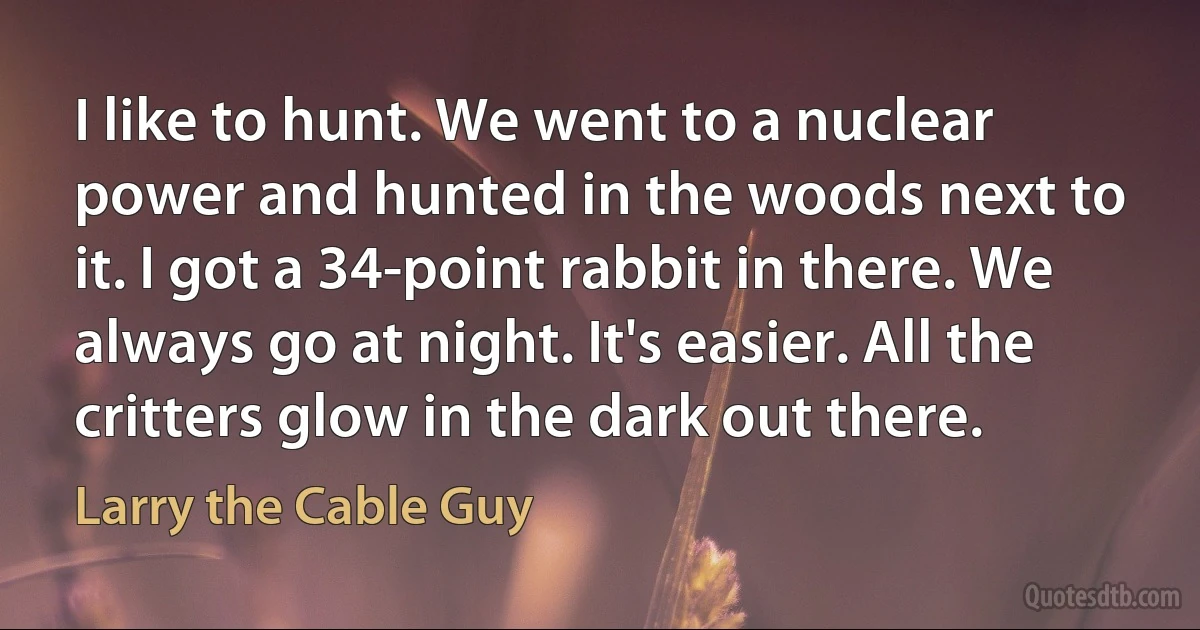 I like to hunt. We went to a nuclear power and hunted in the woods next to it. I got a 34-point rabbit in there. We always go at night. It's easier. All the critters glow in the dark out there. (Larry the Cable Guy)