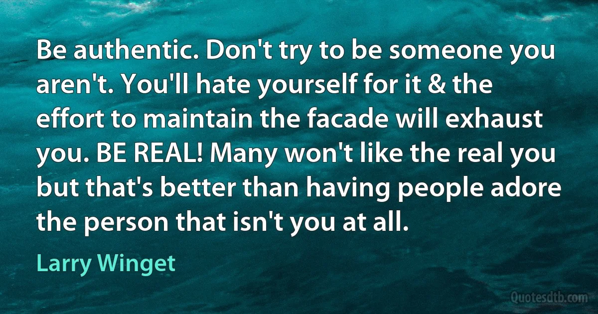 Be authentic. Don't try to be someone you aren't. You'll hate yourself for it & the effort to maintain the facade will exhaust you. BE REAL! Many won't like the real you but that's better than having people adore the person that isn't you at all. (Larry Winget)