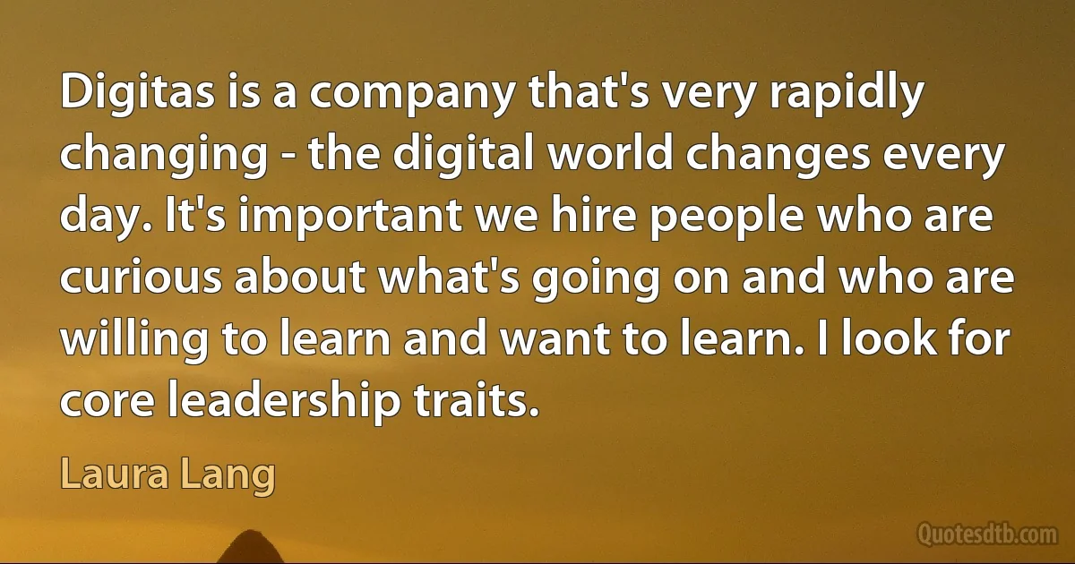 Digitas is a company that's very rapidly changing - the digital world changes every day. It's important we hire people who are curious about what's going on and who are willing to learn and want to learn. I look for core leadership traits. (Laura Lang)