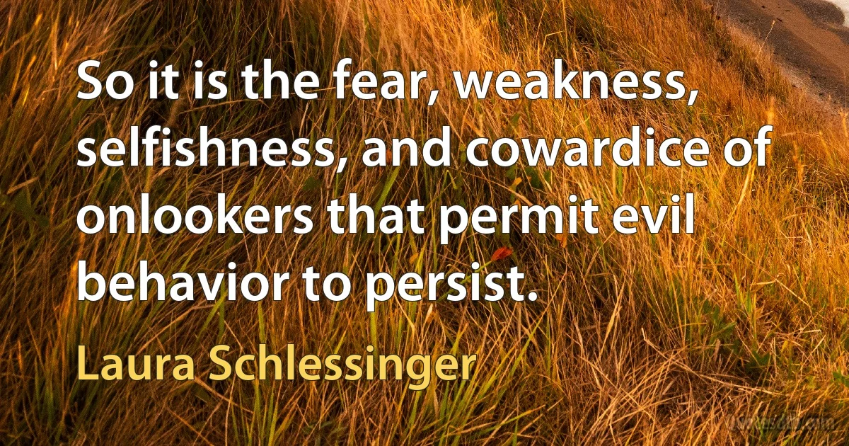 So it is the fear, weakness, selfishness, and cowardice of onlookers that permit evil behavior to persist. (Laura Schlessinger)