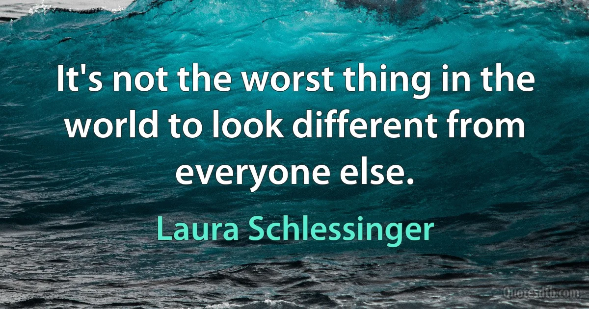 It's not the worst thing in the world to look different from everyone else. (Laura Schlessinger)