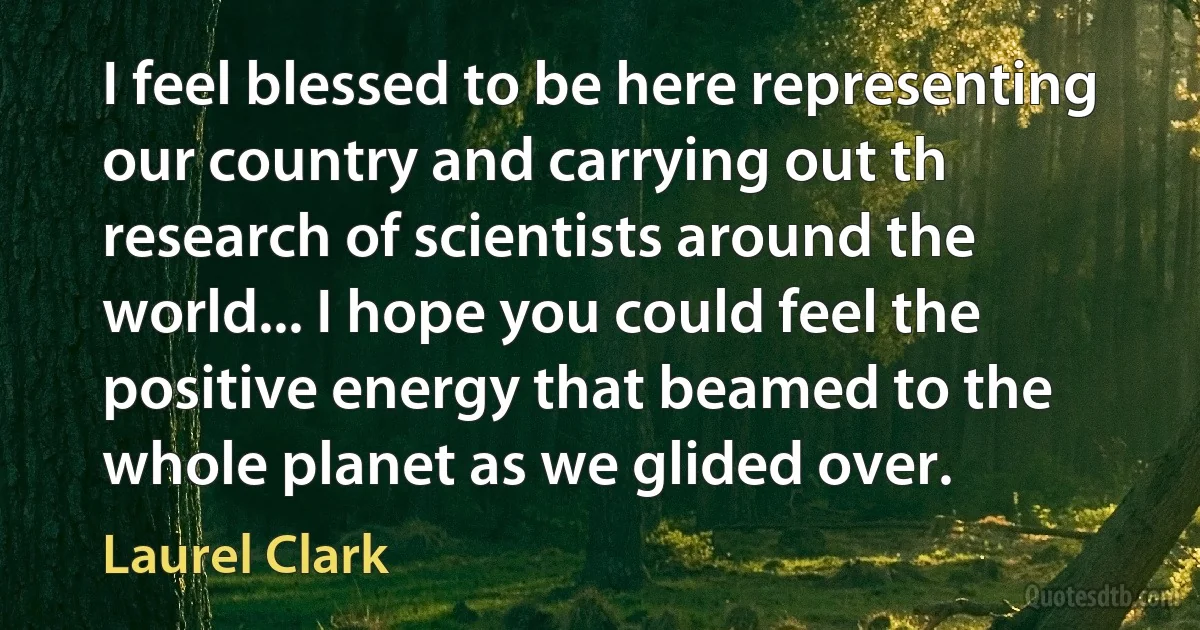 I feel blessed to be here representing our country and carrying out th research of scientists around the world... I hope you could feel the positive energy that beamed to the whole planet as we glided over. (Laurel Clark)