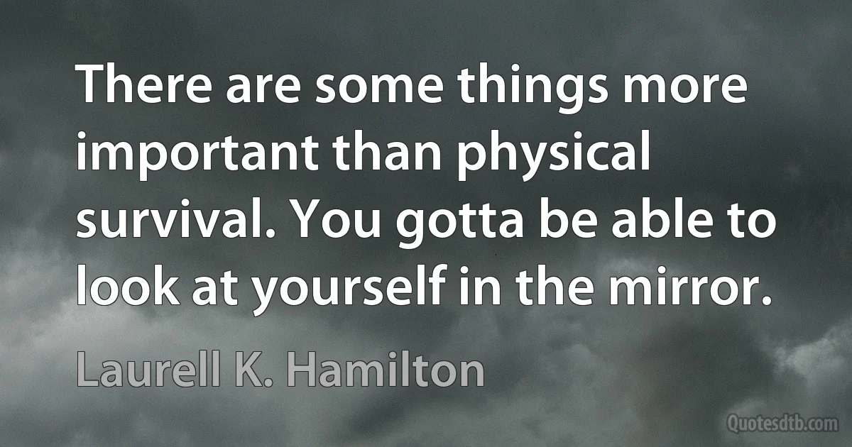 There are some things more important than physical survival. You gotta be able to look at yourself in the mirror. (Laurell K. Hamilton)