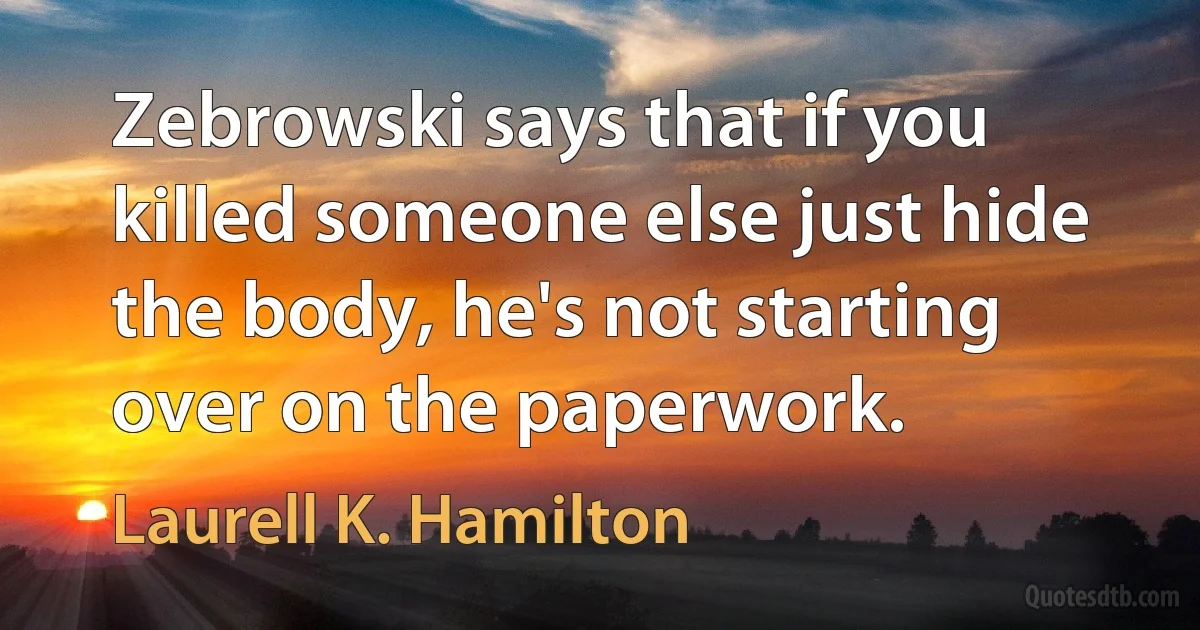 Zebrowski says that if you killed someone else just hide the body, he's not starting over on the paperwork. (Laurell K. Hamilton)