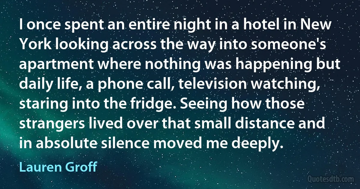 I once spent an entire night in a hotel in New York looking across the way into someone's apartment where nothing was happening but daily life, a phone call, television watching, staring into the fridge. Seeing how those strangers lived over that small distance and in absolute silence moved me deeply. (Lauren Groff)