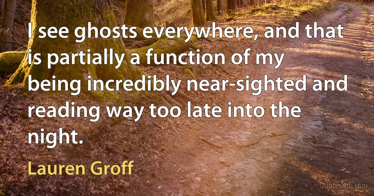 I see ghosts everywhere, and that is partially a function of my being incredibly near-sighted and reading way too late into the night. (Lauren Groff)