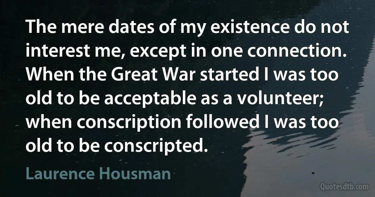 The mere dates of my existence do not interest me, except in one connection. When the Great War started I was too old to be acceptable as a volunteer; when conscription followed I was too old to be conscripted. (Laurence Housman)