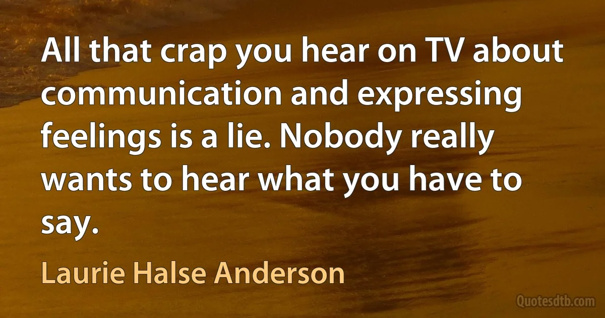 All that crap you hear on TV about communication and expressing feelings is a lie. Nobody really wants to hear what you have to say. (Laurie Halse Anderson)