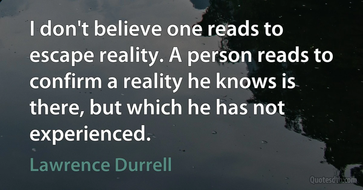 I don't believe one reads to escape reality. A person reads to confirm a reality he knows is there, but which he has not experienced. (Lawrence Durrell)