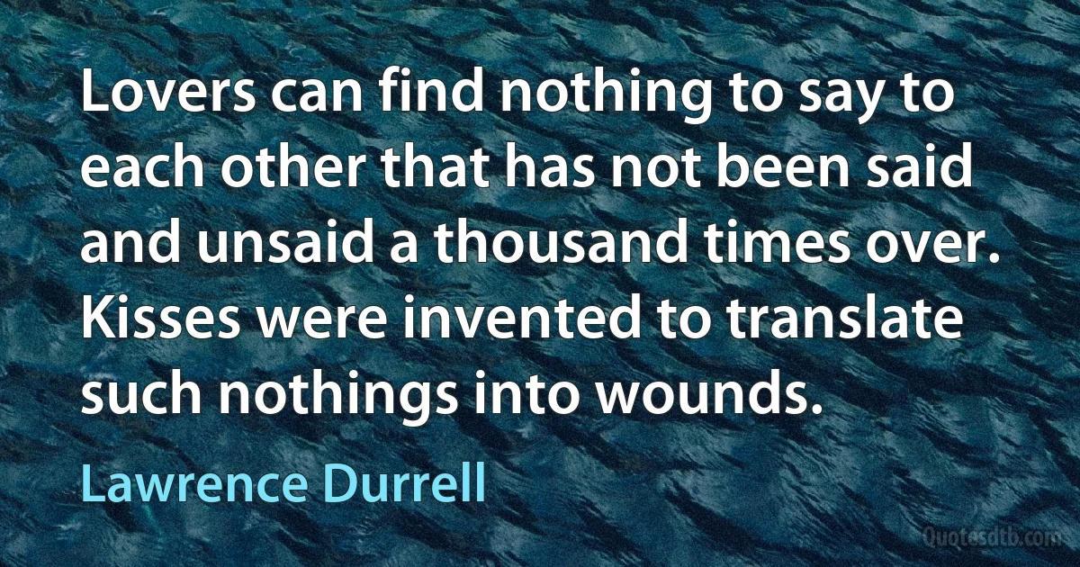 Lovers can find nothing to say to each other that has not been said and unsaid a thousand times over. Kisses were invented to translate such nothings into wounds. (Lawrence Durrell)