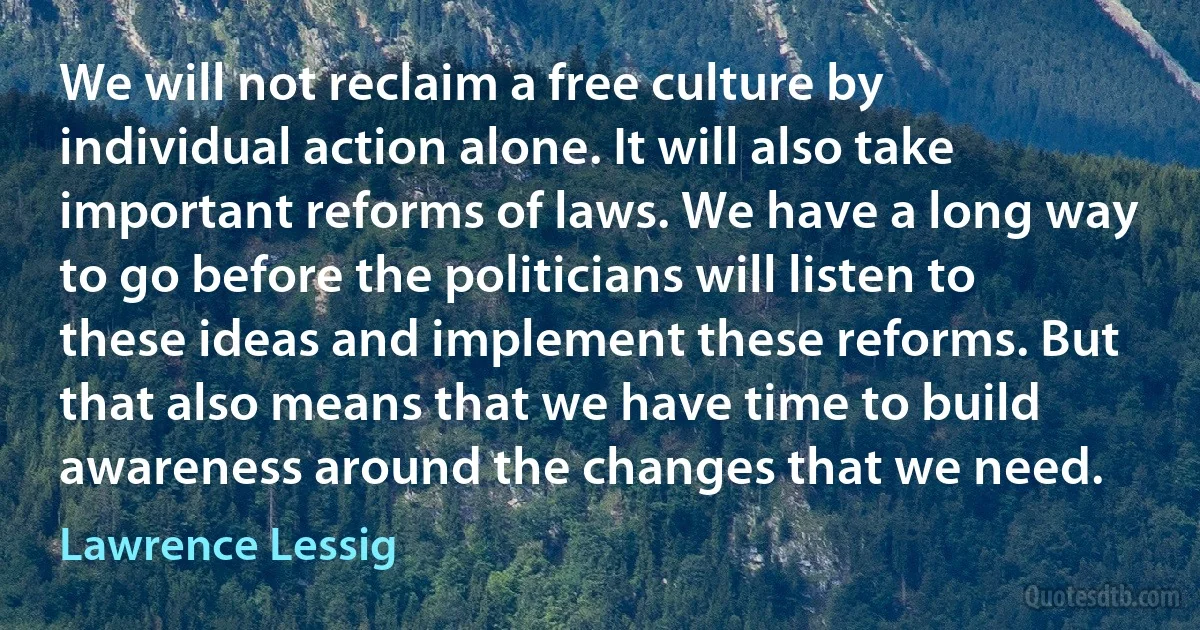 We will not reclaim a free culture by individual action alone. It will also take important reforms of laws. We have a long way to go before the politicians will listen to these ideas and implement these reforms. But that also means that we have time to build awareness around the changes that we need. (Lawrence Lessig)