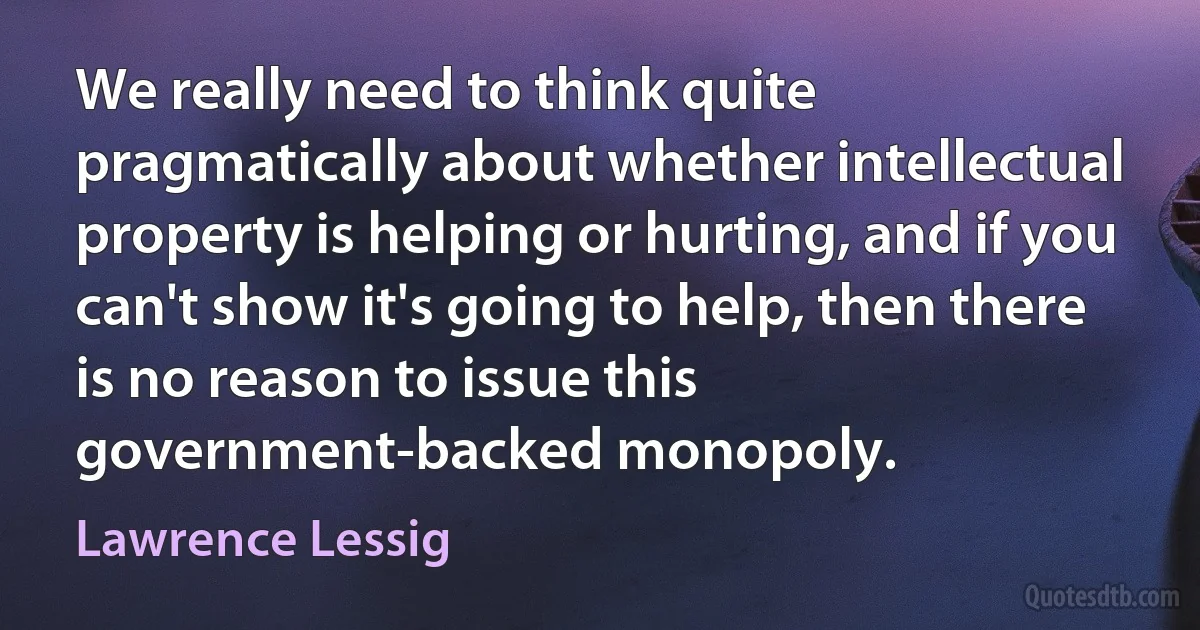 We really need to think quite pragmatically about whether intellectual property is helping or hurting, and if you can't show it's going to help, then there is no reason to issue this government-backed monopoly. (Lawrence Lessig)