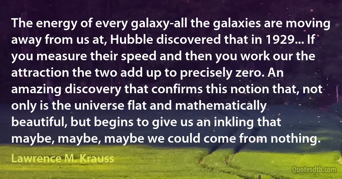 The energy of every galaxy-all the galaxies are moving away from us at, Hubble discovered that in 1929... If you measure their speed and then you work our the attraction the two add up to precisely zero. An amazing discovery that confirms this notion that, not only is the universe flat and mathematically beautiful, but begins to give us an inkling that maybe, maybe, maybe we could come from nothing. (Lawrence M. Krauss)