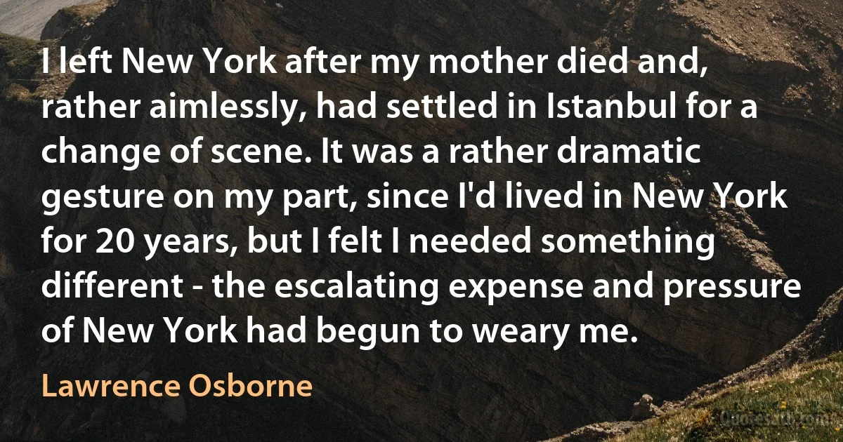 I left New York after my mother died and, rather aimlessly, had settled in Istanbul for a change of scene. It was a rather dramatic gesture on my part, since I'd lived in New York for 20 years, but I felt I needed something different - the escalating expense and pressure of New York had begun to weary me. (Lawrence Osborne)