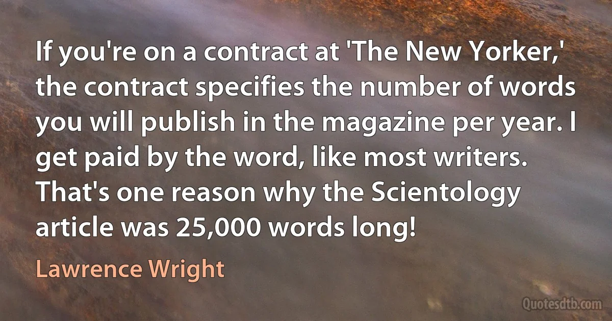 If you're on a contract at 'The New Yorker,' the contract specifies the number of words you will publish in the magazine per year. I get paid by the word, like most writers. That's one reason why the Scientology article was 25,000 words long! (Lawrence Wright)