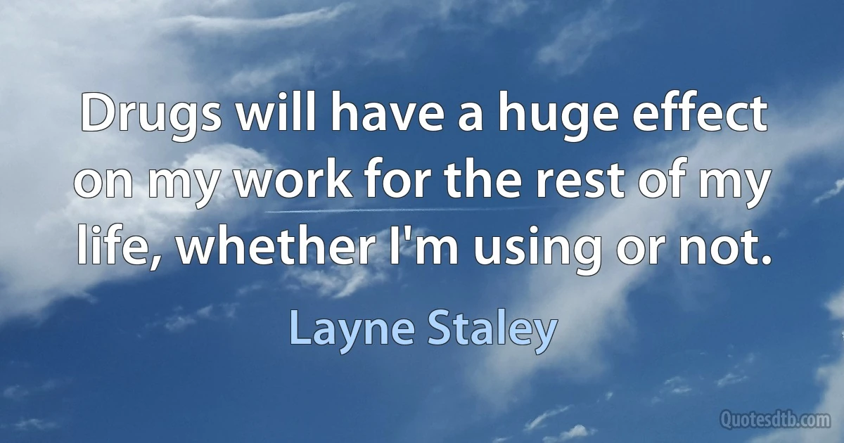 Drugs will have a huge effect on my work for the rest of my life, whether I'm using or not. (Layne Staley)