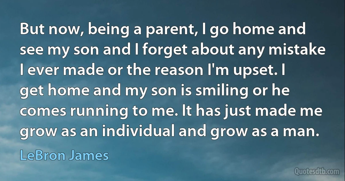 But now, being a parent, I go home and see my son and I forget about any mistake I ever made or the reason I'm upset. I get home and my son is smiling or he comes running to me. It has just made me grow as an individual and grow as a man. (LeBron James)