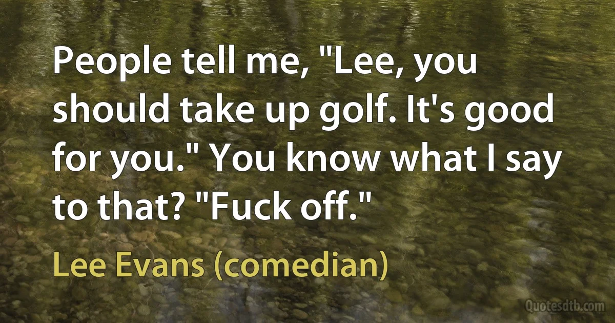 People tell me, "Lee, you should take up golf. It's good for you." You know what I say to that? "Fuck off." (Lee Evans (comedian))