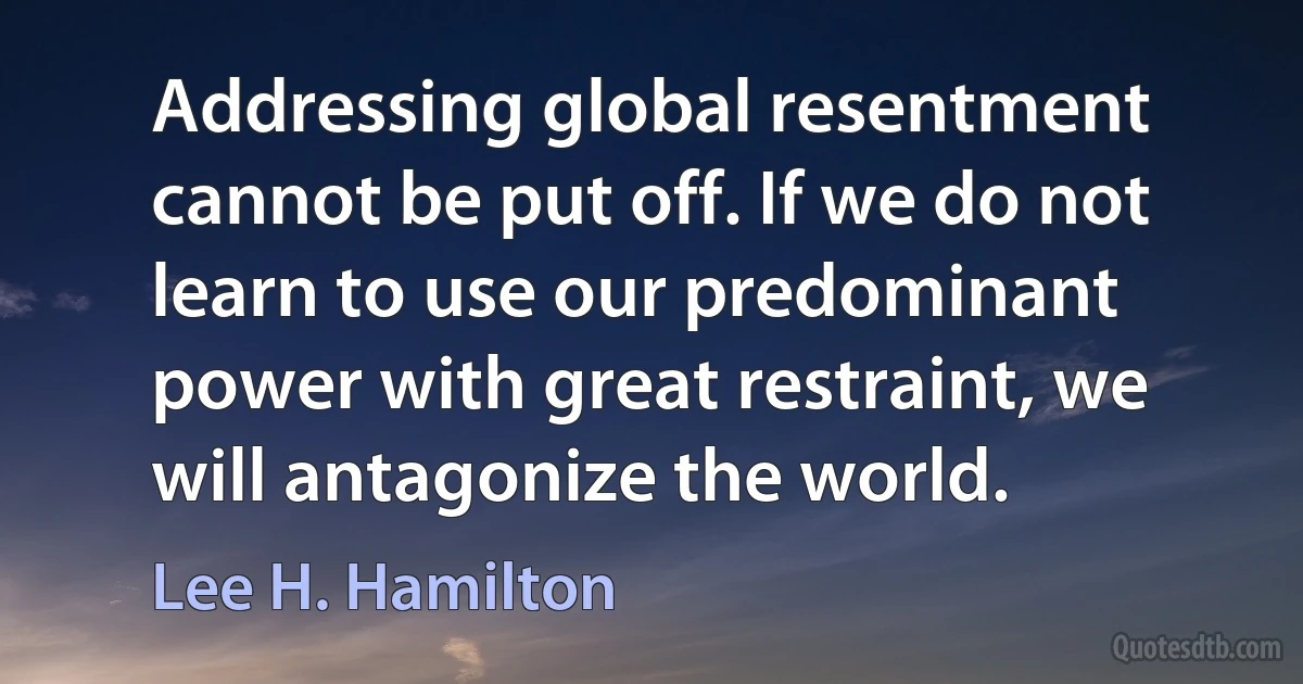 Addressing global resentment cannot be put off. If we do not learn to use our predominant power with great restraint, we will antagonize the world. (Lee H. Hamilton)