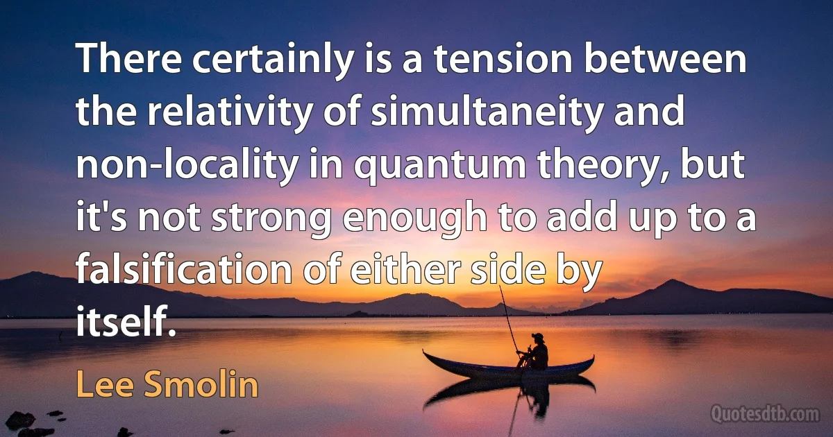 There certainly is a tension between the relativity of simultaneity and non-locality in quantum theory, but it's not strong enough to add up to a falsification of either side by itself. (Lee Smolin)