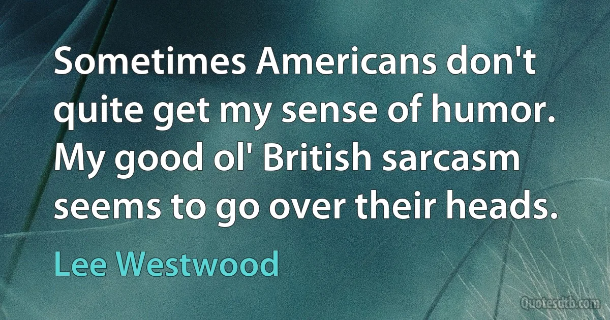 Sometimes Americans don't quite get my sense of humor. My good ol' British sarcasm seems to go over their heads. (Lee Westwood)