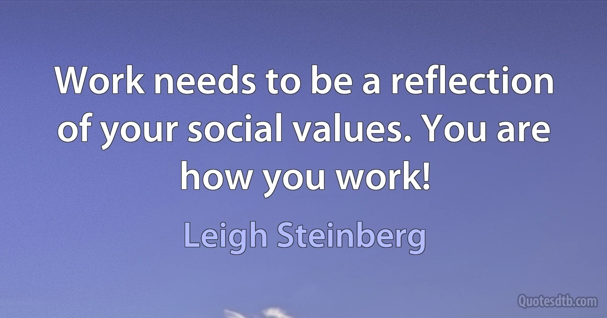 Work needs to be a reflection of your social values. You are how you work! (Leigh Steinberg)