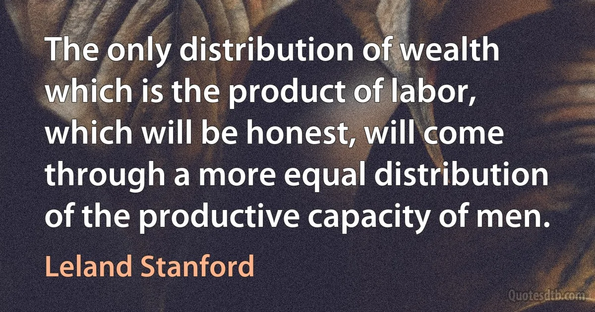 The only distribution of wealth which is the product of labor, which will be honest, will come through a more equal distribution of the productive capacity of men. (Leland Stanford)