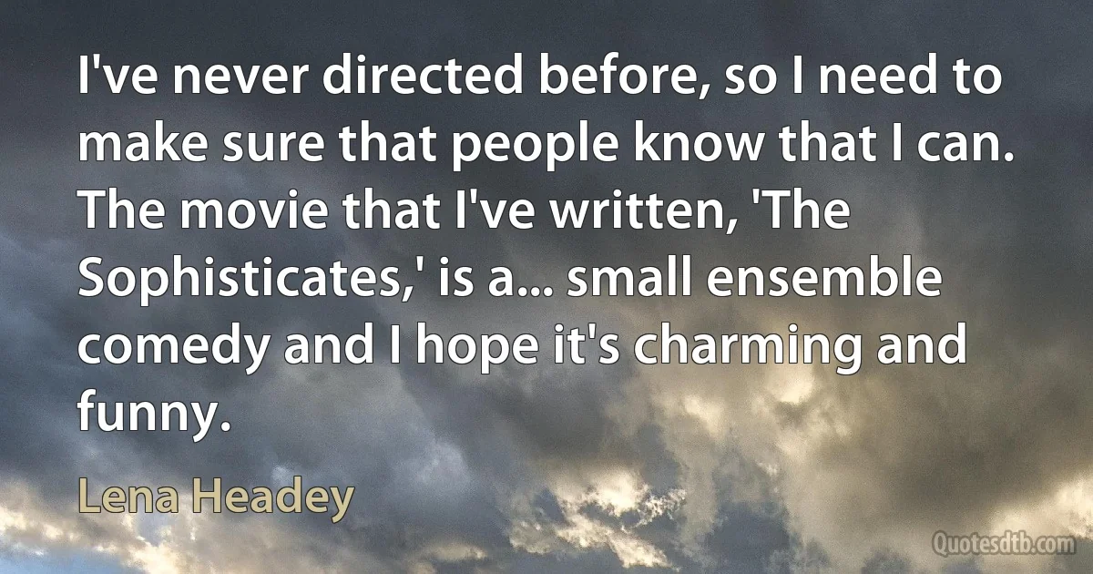 I've never directed before, so I need to make sure that people know that I can. The movie that I've written, 'The Sophisticates,' is a... small ensemble comedy and I hope it's charming and funny. (Lena Headey)