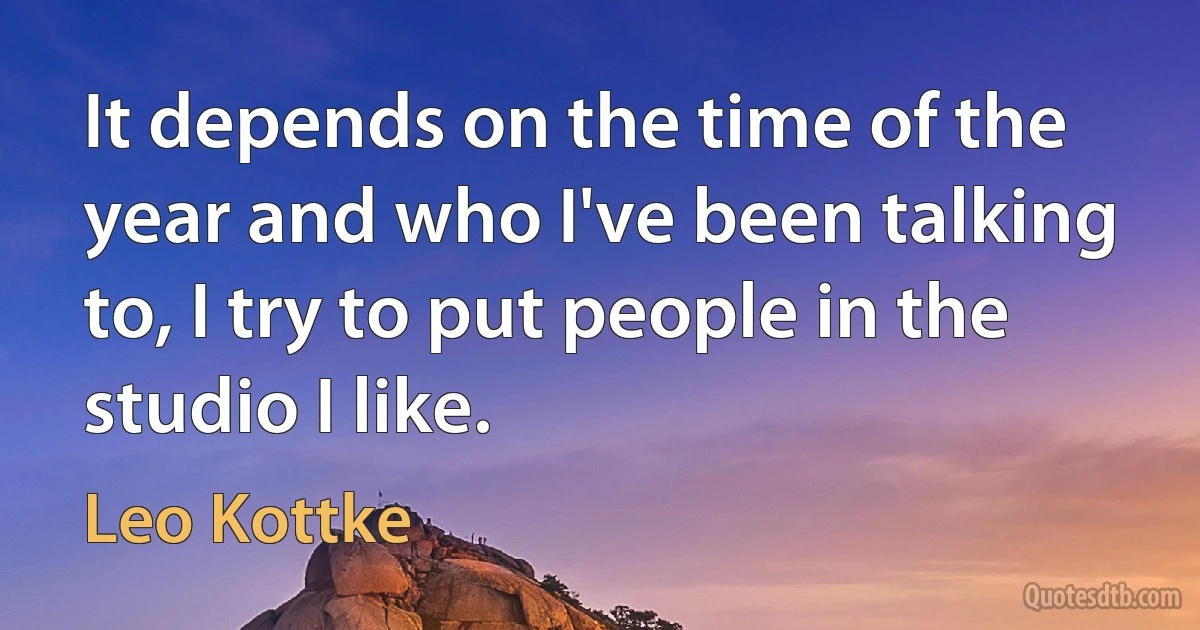 It depends on the time of the year and who I've been talking to, I try to put people in the studio I like. (Leo Kottke)