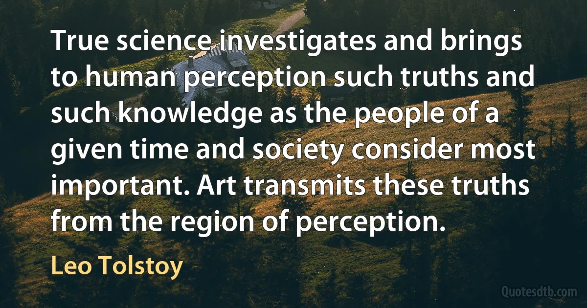 True science investigates and brings to human perception such truths and such knowledge as the people of a given time and society consider most important. Art transmits these truths from the region of perception. (Leo Tolstoy)