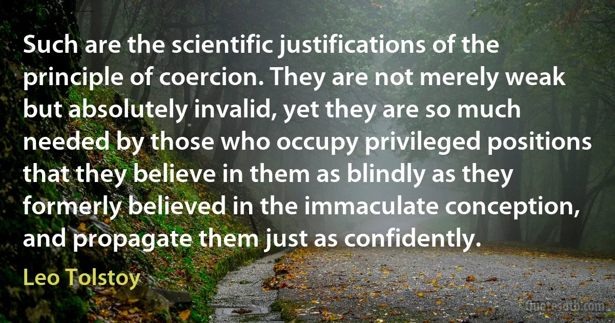 Such are the scientific justifications of the principle of coercion. They are not merely weak but absolutely invalid, yet they are so much needed by those who occupy privileged positions that they believe in them as blindly as they formerly believed in the immaculate conception, and propagate them just as confidently. (Leo Tolstoy)