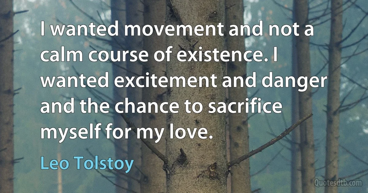 I wanted movement and not a calm course of existence. I wanted excitement and danger and the chance to sacrifice myself for my love. (Leo Tolstoy)