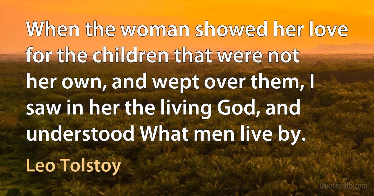 When the woman showed her love for the children that were not her own, and wept over them, I saw in her the living God, and understood What men live by. (Leo Tolstoy)