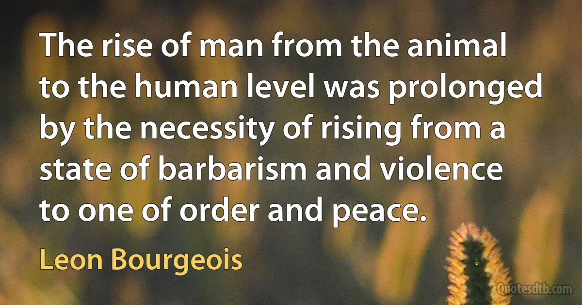 The rise of man from the animal to the human level was prolonged by the necessity of rising from a state of barbarism and violence to one of order and peace. (Leon Bourgeois)