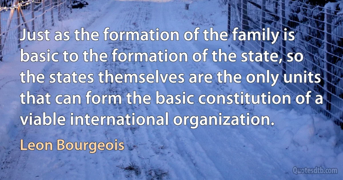 Just as the formation of the family is basic to the formation of the state, so the states themselves are the only units that can form the basic constitution of a viable international organization. (Leon Bourgeois)